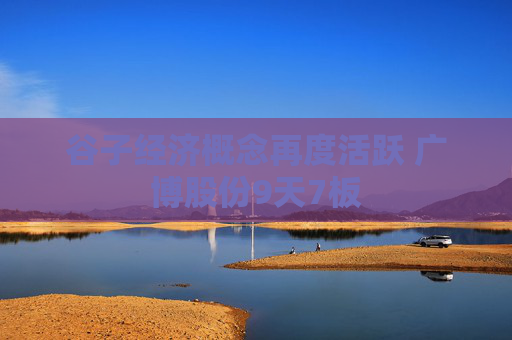 谷子经济概念再度活跃 广博股份9天7板