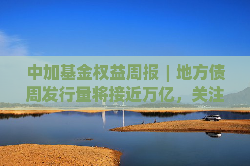 中加基金权益周报︱地方债周发行量将接近万亿，关注流动性扰动