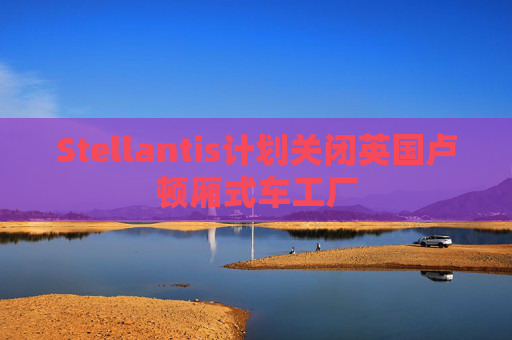 Stellantis计划关闭英国卢顿厢式车工厂