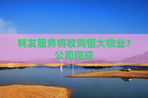 特发服务将收购恒大物业？公司回应