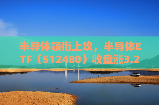 半导体领衔上攻，半导体ETF（512480）收盘涨3.23%，半导体材料设备板块或迎来新一轮上车机会