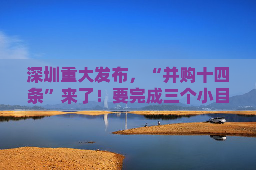 深圳重大发布，“并购十四条”来了！要完成三个小目标：15万亿元、100单、300亿元