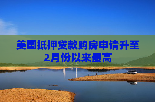 美国抵押贷款购房申请升至2月份以来最高