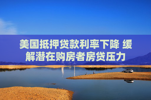 美国抵押贷款利率下降 缓解潜在购房者房贷压力