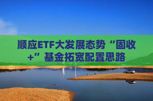 顺应ETF大发展态势“固收+”基金拓宽配置思路
