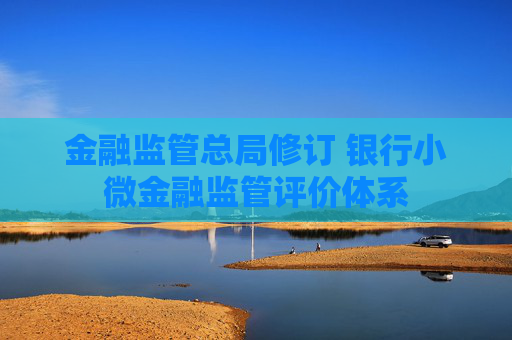 金融监管总局修订 银行小微金融监管评价体系