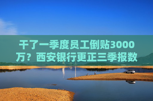 干了一季度员工倒贴3000万？西安银行更正三季报数据