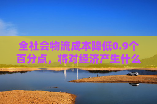 全社会物流成本降低0.9个百分点，将对经济产生什么影响？
