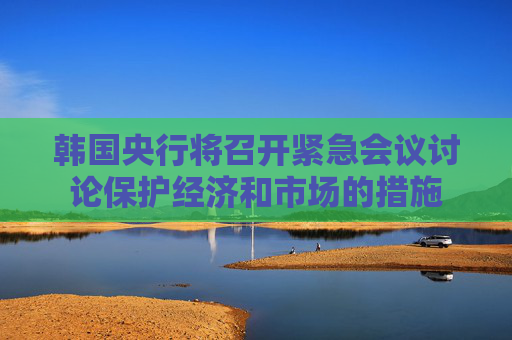 韩国央行将召开紧急会议讨论保护经济和市场的措施