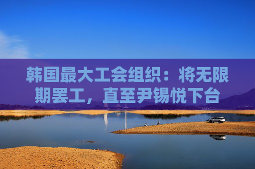 韩国最大工会组织：将无限期罢工，直至尹锡悦下台