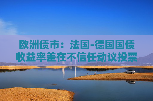 欧洲债市：法国-德国国债收益率差在不信任动议投票前收窄