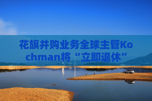 花旗并购业务全球主管Kochman将“立即退休”