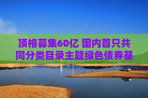 顶格募集60亿 国内首只共同分类目录主题绿色债券基金成立
