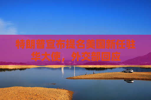 特朗普宣布提名美国新任驻华大使，外交部回应