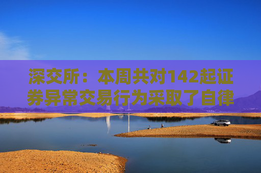 深交所：本周共对142起证券异常交易行为采取了自律监管措施