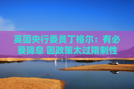 英国央行委员丁格尔：有必要降息 因政策太过限制性