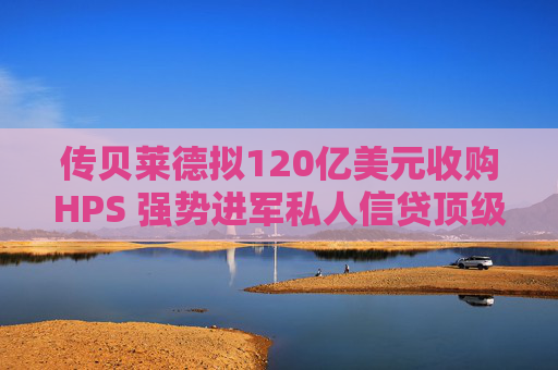 传贝莱德拟120亿美元收购HPS 强势进军私人信贷顶级阵营