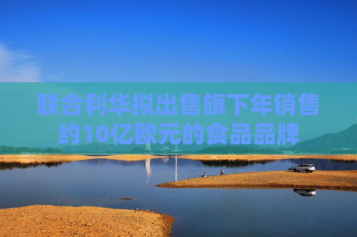 联合利华拟出售旗下年销售约10亿欧元的食品品牌
