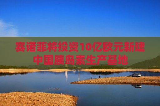 赛诺菲将投资10亿欧元新建中国胰岛素生产基地