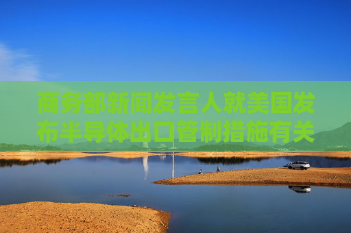 商务部新闻发言人就美国发布半导体出口管制措施有关问题答记者问