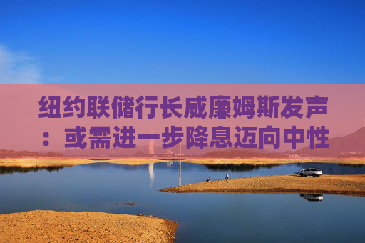 纽约联储行长威廉姆斯发声：或需进一步降息迈向中性立场