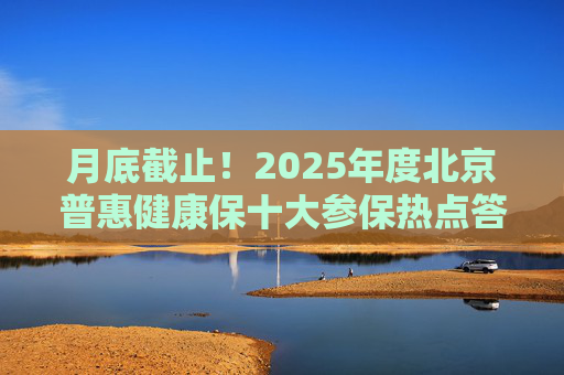 月底截止！2025年度北京普惠健康保十大参保热点答疑