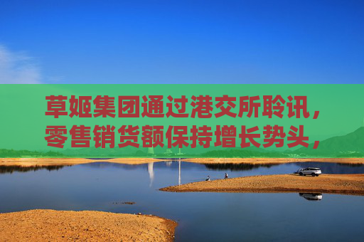 草姬集团通过港交所聆讯，零售销货额保持增长势头，前景看好