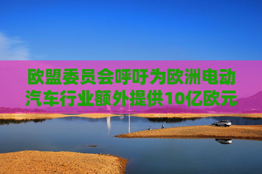 欧盟委员会呼吁为欧洲电动汽车行业额外提供10亿欧元资金支持
