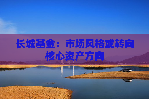 长城基金：市场风格或转向核心资产方向