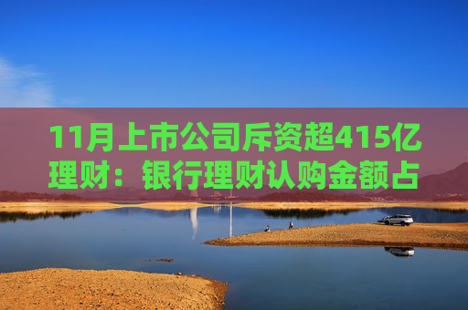11月上市公司斥资超415亿理财：银行理财认购金额占比维持稳定 券商理财“受宠”