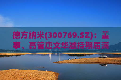 德方纳米(300769.SZ)：董事、高管唐文华减持期届满未减持