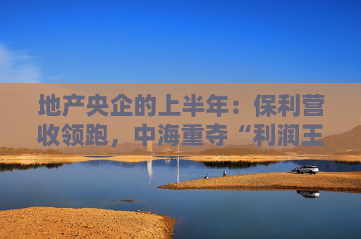 地产央企的上半年：保利营收领跑，中海重夺“利润王”