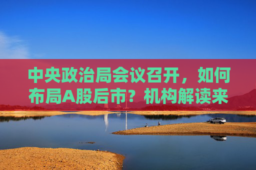 中央政治局会议召开，如何布局A股后市？机构解读来了