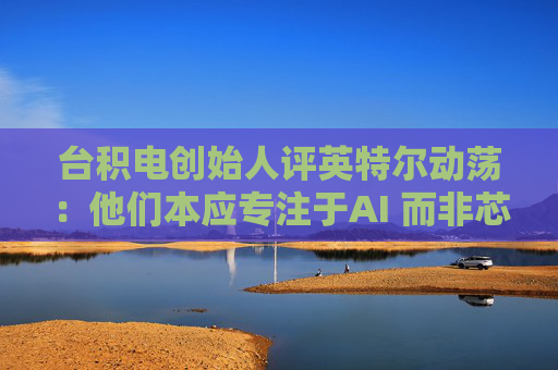 台积电创始人评英特尔动荡：他们本应专注于AI 而非芯片代工业务