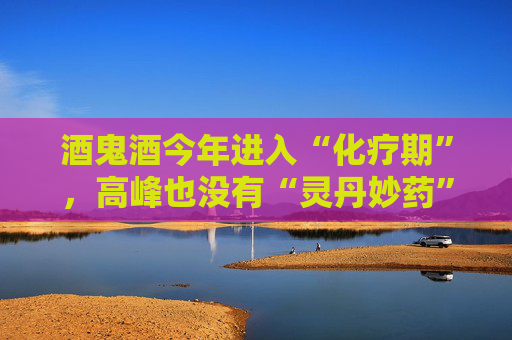 酒鬼酒今年进入“化疗期”，高峰也没有“灵丹妙药”