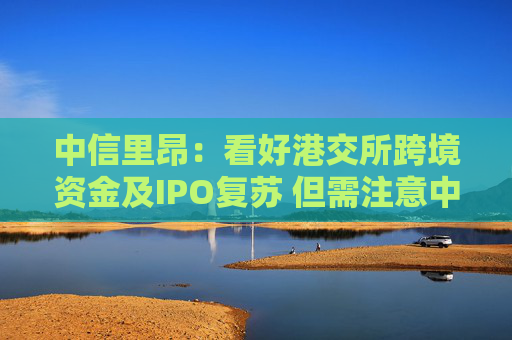 中信里昂：看好港交所跨境资金及IPO复苏 但需注意中资券商H股波动
