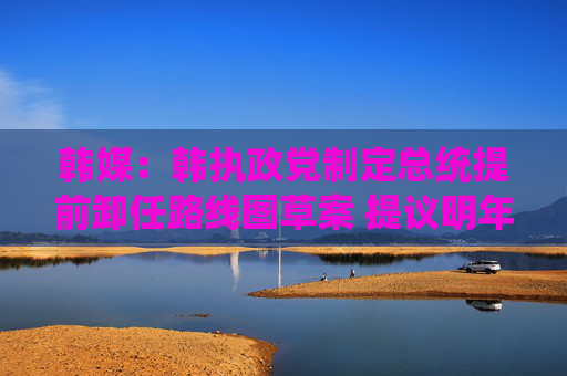 韩媒：韩执政党制定总统提前卸任路线图草案 提议明年大选