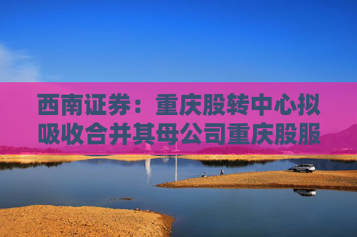 西南证券：重庆股转中心拟吸收合并其母公司重庆股服集团