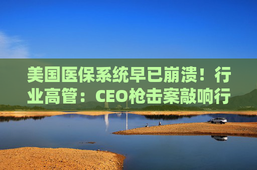美国医保系统早已崩溃！行业高管：CEO枪击案敲响行业警钟