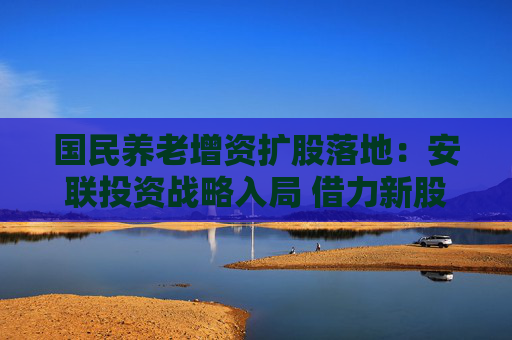 国民养老增资扩股落地：安联投资战略入局 借力新股东经验聚焦养老金融