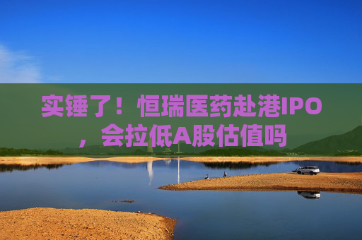 实锤了！恒瑞医药赴港IPO，会拉低A股估值吗