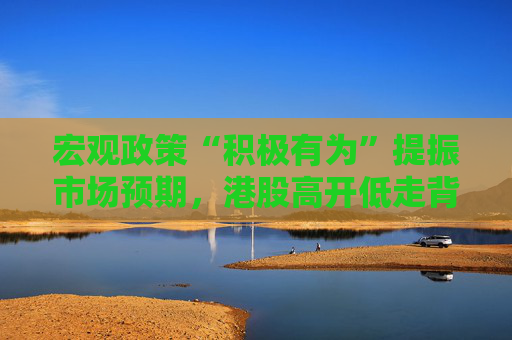 宏观政策“积极有为”提振市场预期，港股高开低走背后是何逻辑？