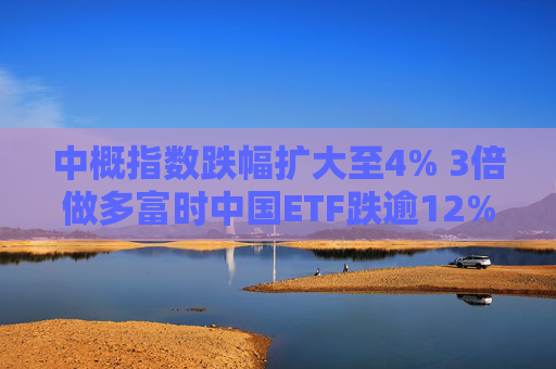 中概指数跌幅扩大至4% 3倍做多富时中国ETF跌逾12%