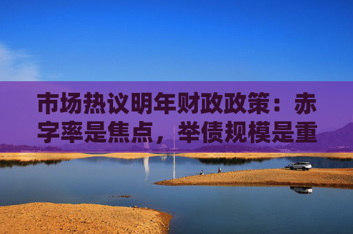 市场热议明年财政政策：赤字率是焦点，举债规模是重心