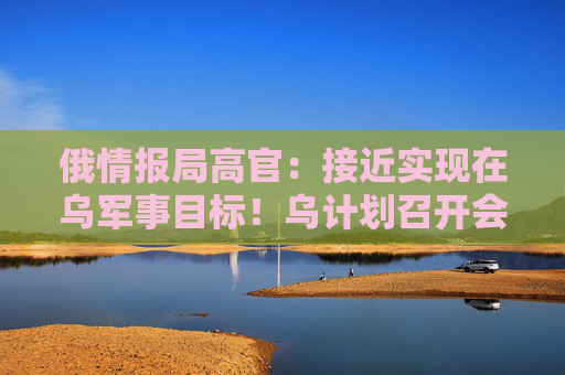 俄情报局高官：接近实现在乌军事目标！乌计划召开会议，讨论通过外交手段结束战争
