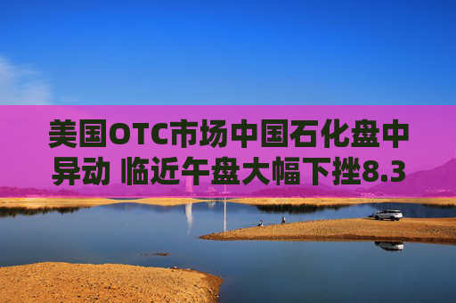 美国OTC市场中国石化盘中异动 临近午盘大幅下挫8.37%报0.518美元