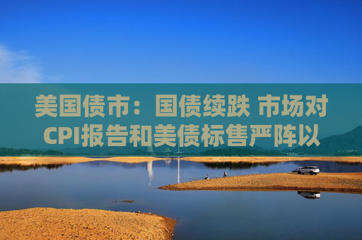 美国债市：国债续跌 市场对CPI报告和美债标售严阵以待