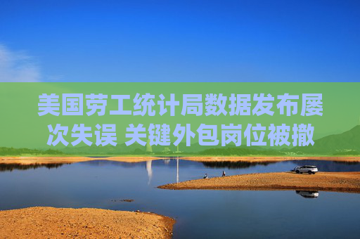 美国劳工统计局数据发布屡次失误 关键外包岗位被撤