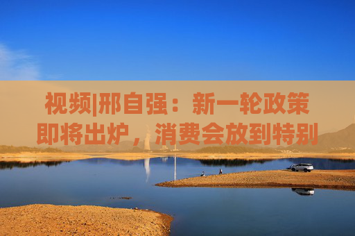 视频|邢自强：新一轮政策即将出炉，消费会放到特别重要的位置