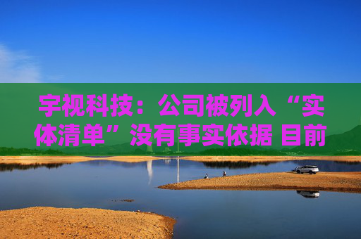 宇视科技：公司被列入“实体清单”没有事实依据 目前生产经营正常